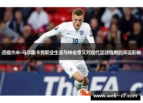 透视杰米·马尔斯卡克职业生涯与转会意义对现代足球格局的深远影响