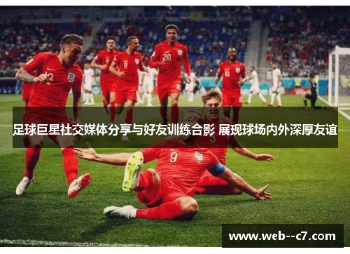 足球巨星社交媒体分享与好友训练合影 展现球场内外深厚友谊